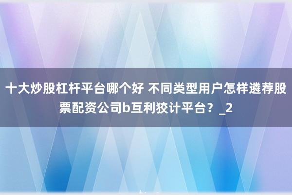 十大炒股杠杆平台哪个好 不同类型用户怎样遴荐股票配资公司b互利狡计平台？_2