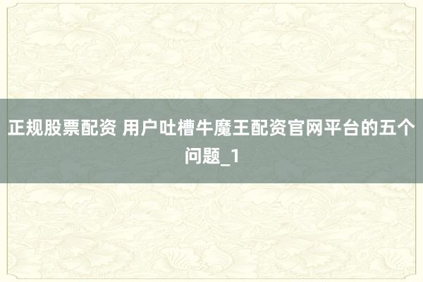正规股票配资 用户吐槽牛魔王配资官网平台的五个问题_1