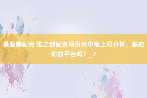 是股票配资 维之创配资网页版中枢上风分析，顺应你的平台吗？_2