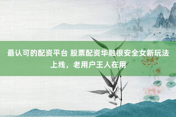 最认可的配资平台 股票配资华融很安全女新玩法上线，老用户王人在用