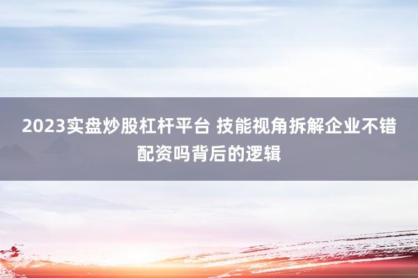 2023实盘炒股杠杆平台 技能视角拆解企业不错配资吗背后的逻辑