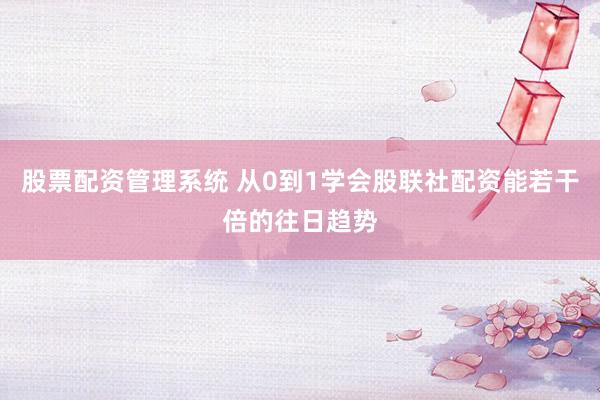 股票配资管理系统 从0到1学会股联社配资能若干倍的往日趋势
