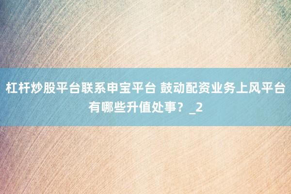 杠杆炒股平台联系申宝平台 鼓动配资业务上风平台有哪些升值处事？_2