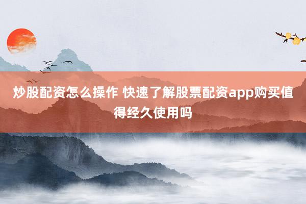 炒股配资怎么操作 快速了解股票配资app购买值得经久使用吗